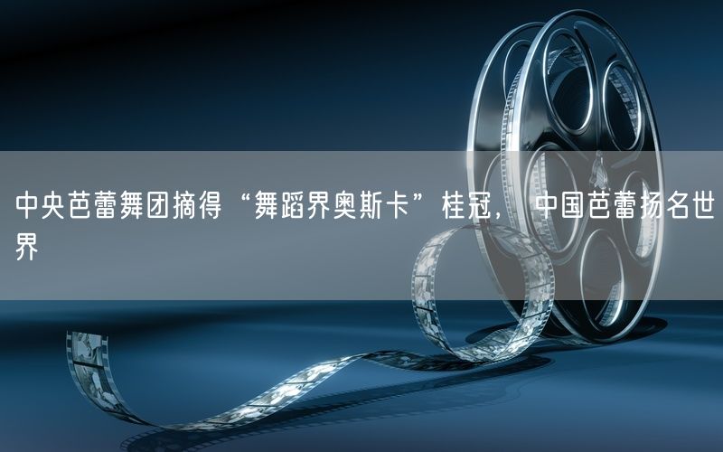中央芭蕾舞团摘得“舞蹈界奥斯卡”桂冠， 中国芭蕾扬名世界