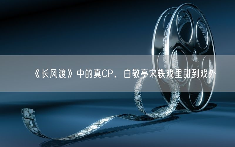 《长风渡》中的真CP，白敬亭宋轶戏里甜到戏外