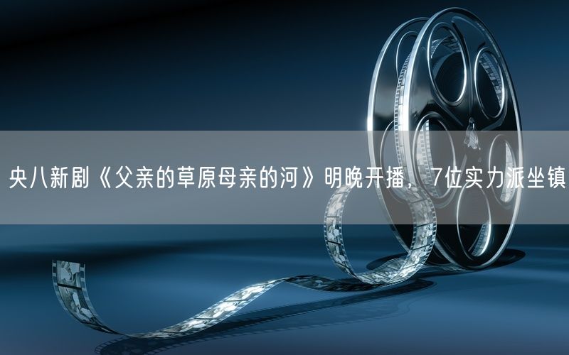 央八新剧《父亲的草原母亲的河》明晚开播，7位实力派坐镇